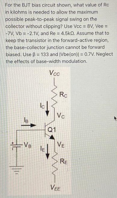 For the BJT bias circuit shown, what value of Rc in kilohms is needed to allow the maximum possible peak-to-peak signal swing on the collector without clipping? Use Vcc = 8 V, Vee = −7 V, Vb = −2.1 V, and Re = 4.5 kΩ. Assume that to keep the transistor in the forward-active region, the base-collector junction cannot be forward biased. Use β = 133 and ∣Vbe(on)∣ = 0.7 V. Neglect the effects of base-width modulation. 