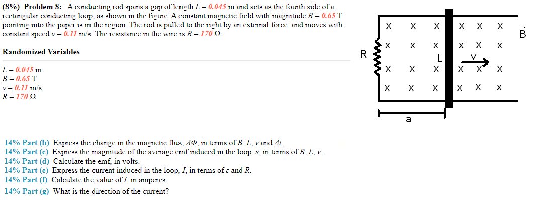 (8%) Problem 8: A conducting rod spans a gap of length L = 0.045 m and acts as the fourth side of a rectangular conducting loop, as shown in the figure. A constant magnetic field with magnitude B = 0.65 T pointing into the paper is in the region. The rod is pulled to the right by an external force, and moves with constant speed v = 0.11 m/s. The resistance in the wire is R = 170 Ω. Randomized L = 0.045 mB = 0.65 Tv = 0.11 m/sR = 170 Ω 14% Part (b) Express the change in the magnetic flux, ΔΦ, in terms of B, L, v and Δt. 14% Part (c) Express the magnitude of the average emf induced in the loop, ε, in terms of B, L, v. 14% Part (d) Calculate the emf, in volts. 14% Part (e) Express the current induced in the loop, I, in terms of ε and R. 14% Part (f) Calculate the value of I, in amperes. 14% Part (g) What is the direction of the current?