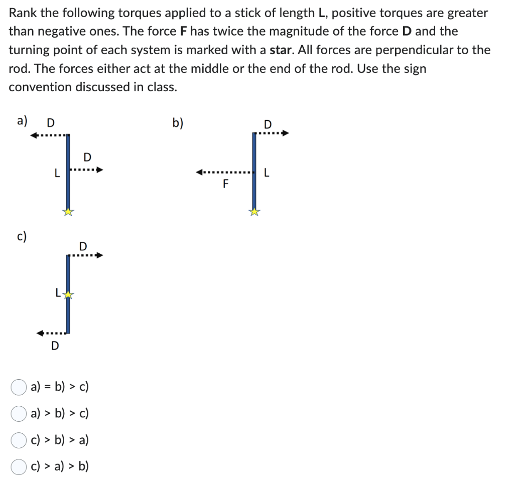 Rank the following torques applied to a stick of length L, positive torques are greater than negative ones. The force F has twice the magnitude of the force D and the turning point of each system is marked with a star. All forces are perpendicular to the rod. The forces either act at the middle or the end of the rod. Use the sign convention discussed in class. a) = b) > c) a) > b) > c) c) > b) > a) c) > a) > b)