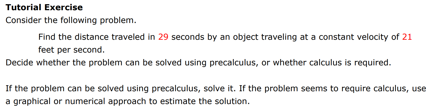 Tutorial Exercise Consider the following problem. Find the distance traveled in 29 seconds by an object traveling at a constant velocity of 21 feet per second. Decide whether the problem can be solved using precalculus, or whether calculus is required. If the problem can be solved using precalculus, solve it. If the problem seems to require calculus, use a graphical or numerical approach to estimate the solution. 