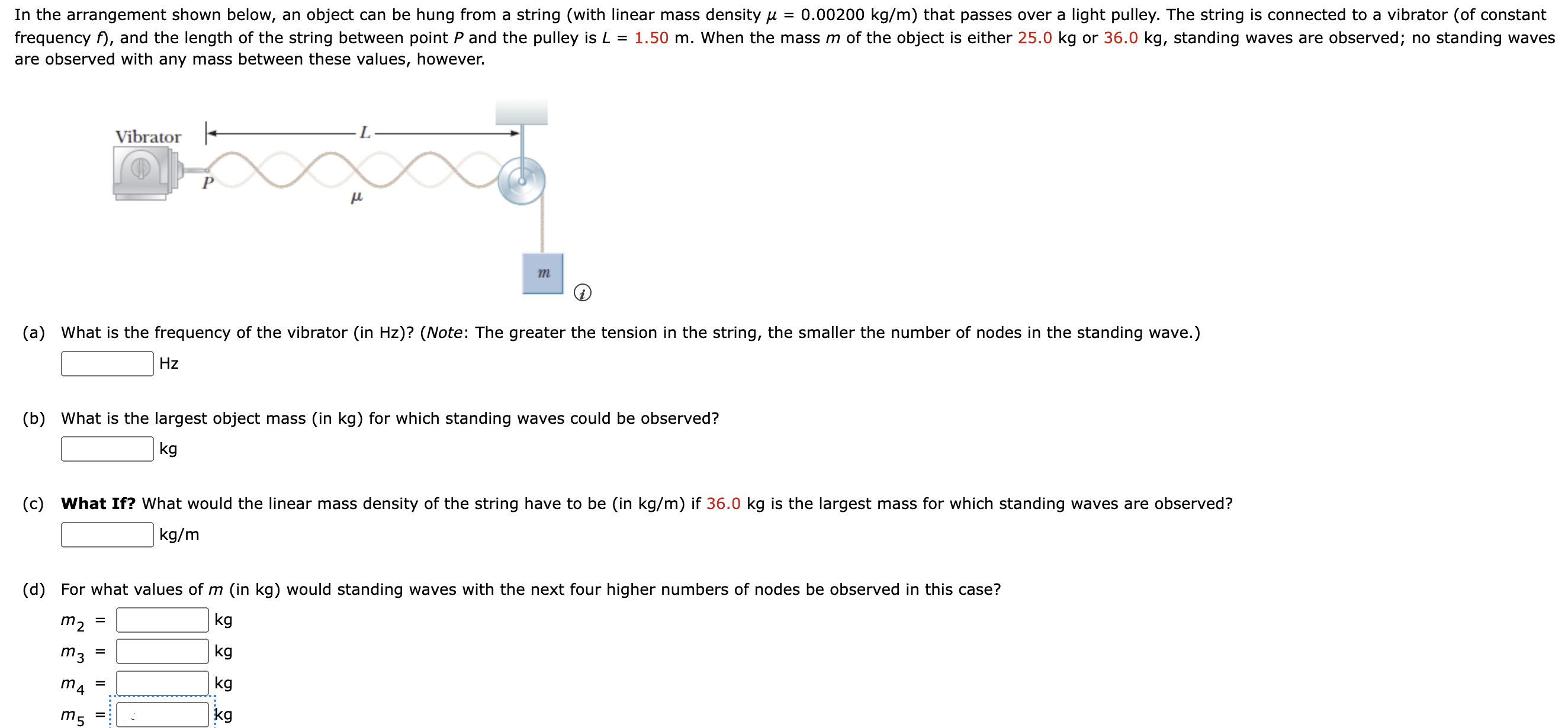 In the arrangement shown below, an object can be hung from a string (with linear mass density μ = 0.00200 kg/m) that passes over a light pulley. The string is connected to a vibrator (of constant frequency f), and the length of the string between point P and the pulley is L = 1.50 m. When the mass m of the object is either 25.0 kg or 36.0 kg, standing waves are observed; no standing waves are observed with any mass between these values, however. m (a) What is the frequency of the vibrator (in Hz )? (Note: The greater the tension in the string, the smaller the number of nodes in the standing wave.) Hz (b) What is the largest object mass (in kg ) for which standing waves could be observed? kg (c) What If? What would the linear mass density of the string have to be (in kg/m) if 36.0 kg is the largest mass for which standing waves are observed? kg/m (d) For what values of m (in kg) would standing waves with the next four higher numbers of nodes be observed in this case? m2 = kgm3 = kg m4 = kg m5 = kg