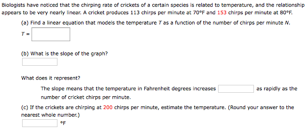 Biologists have noticed that the chirping rate of crickets of a certain species is related to temperature, and the relationship appears to be very nearly linear. A cricket produces 113 chirps per minute at 70∘F and 153 chirps per minute at 80∘F. (a) Find a linear equation that models the temperature T as a function of the number of chirps per minute N. T = (b) What is the slope of the graph? What does it represent? The slope means that the temperature in Fahrenheit degrees increases as rapidly as the number of cricket chirps per minute. (c) If the crickets are chirping at 200 chirps per minute, estimate the temperature. (Round your answer to the nearest whole number.) ∘F 