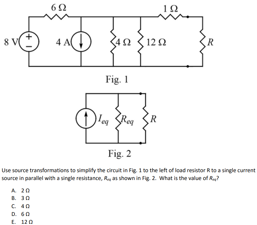 Use source transformations to simplify the circuit in Fig. 1 to the left of load resistor R to a single current source in parallel with a single resistance, Req as shown in Fig. 2. What is the value of Req? A. 2 Ω B. 3 Ω C. 4 Ω D. 6 Ω E. 12 Ω