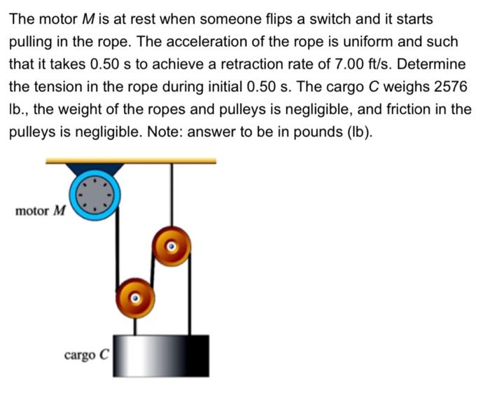 The motor M is at rest when someone flips a switch and it starts pulling in the rope. The acceleration of the rope is uniform and such that it takes 0.50 s to achieve a retraction rate of 7.00 ft/s. Determine the tension in the rope during initial 0.50 s. The cargo C weighs 2576 Ib., the weight of the ropes and pulleys is negligible, and friction in the pulleys is negligible. Note: answer to be in pounds (Ib).