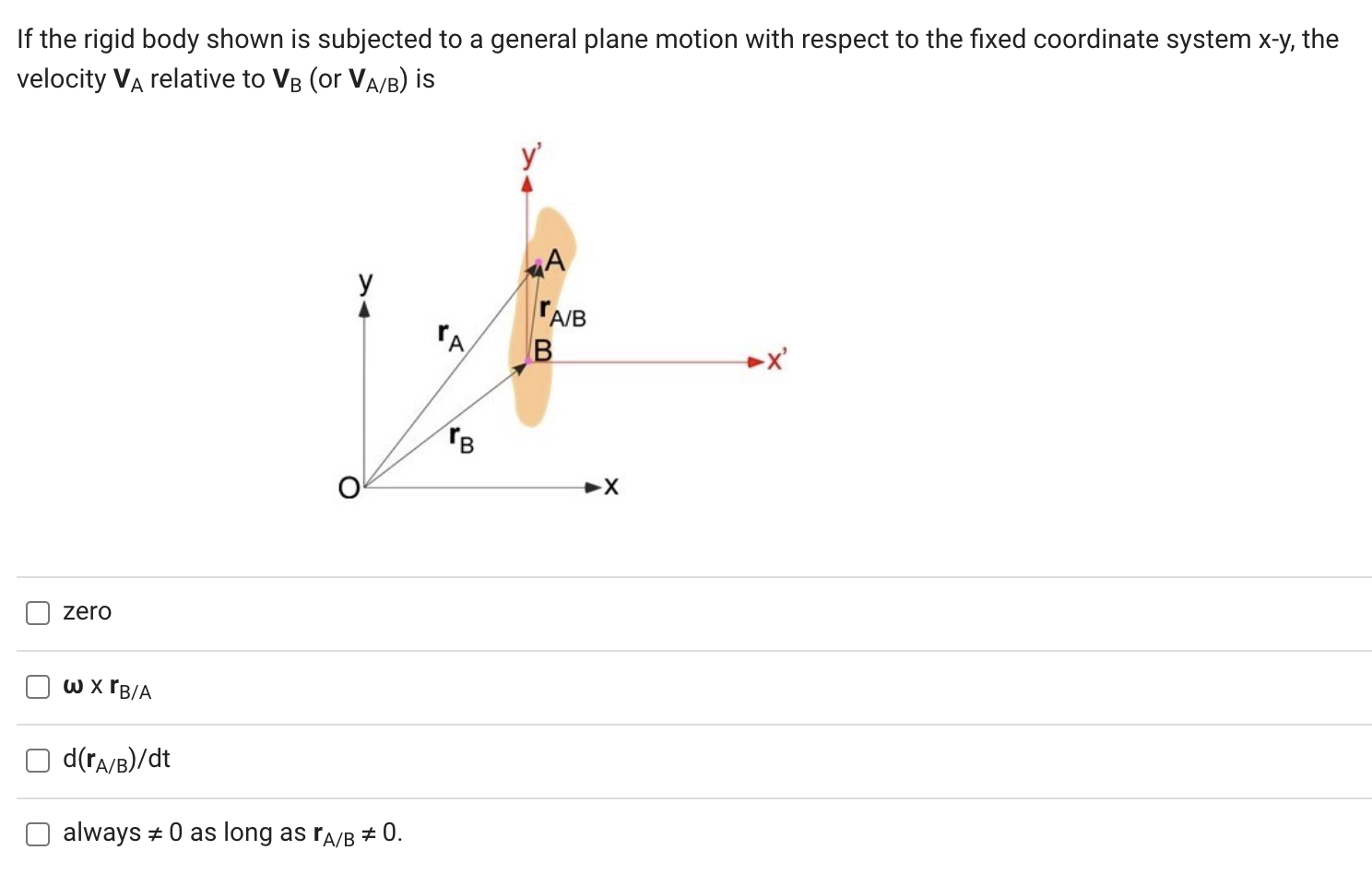 If the rigid body shown is subjected to a general plane motion with respect to the fixed coordinate system x−y, the velocity VA relative to VB (or VA/B) is zero ω×rB/A d(rA/B)/dt always ≠ 0 as long as rA/B ≠ 0.