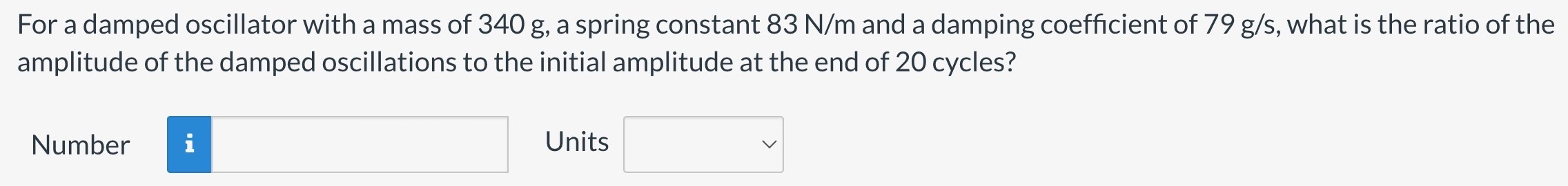 For a damped oscillator with a mass of 340 g, a spring constant 83 N/m and a damping coefficient of 79 g/s, what is the ratio of the amplitude of the damped oscillations to the initial amplitude at the end of 20 cycles? Number Units