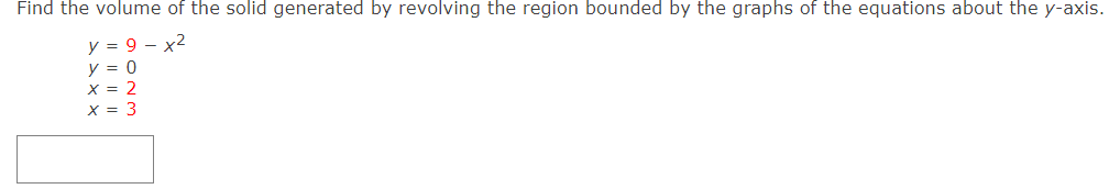 Find the volume of the solid generated by revolving the region bounded by the graphs of the equations about the y-axis. y = 9−x2 y = 0 x = 2 x = 3