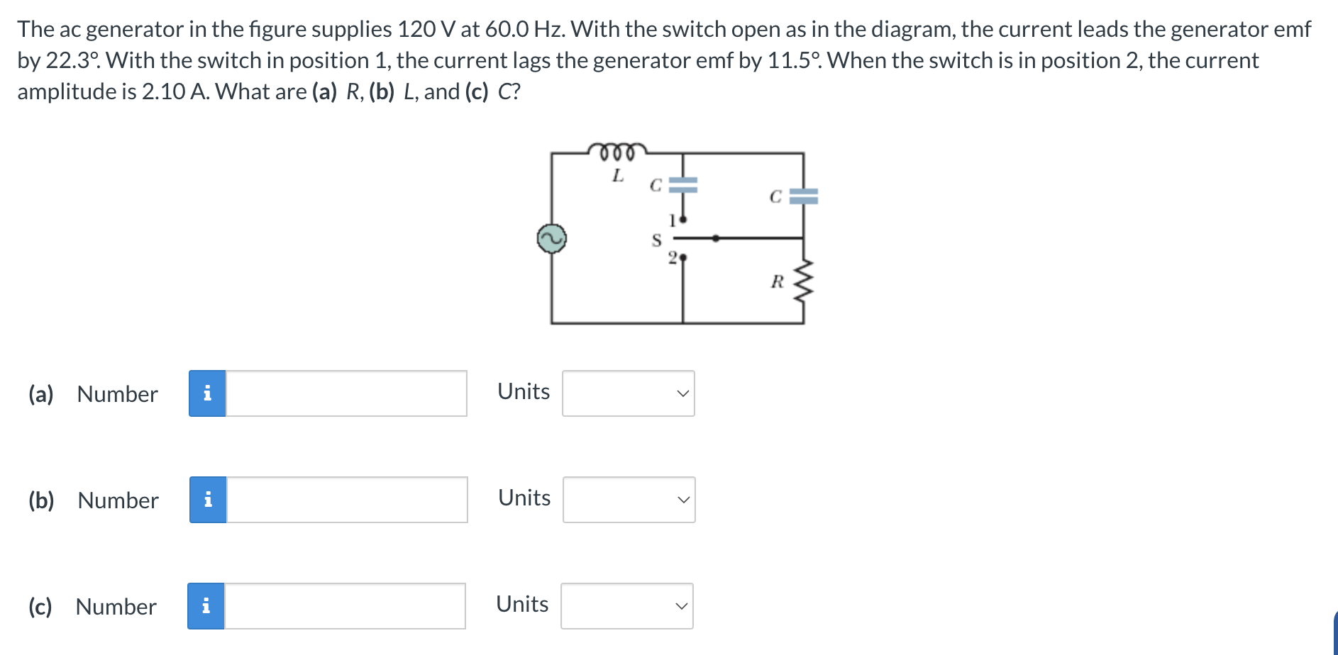 The ac generator in the figure supplies 120 V at 60.0 Hz . With the switch open as in the diagram, the current leads the generator emf by 22.3∘. With the switch in position 1, the current lags the generator emf by 11.5∘. When the switch is in position 2, the current amplitude is 2.10 A. What are (a) R, (b) L, and (c) C? (a) Number Units (b) Number Units (c) Number Units