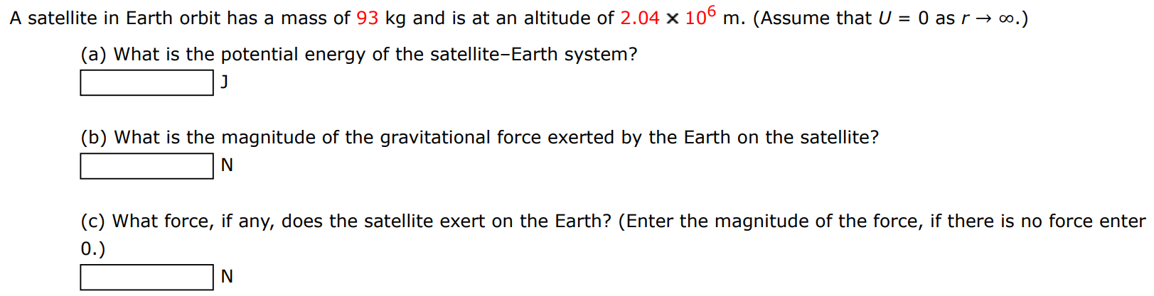 A satellite in Earth orbit has a mass of 93 kg and is at an altitude of 2.04×106 m. (Assume that U = 0 as r → ∞. ) (a) What is the potential energy of the satellite-Earth system? J (b) What is the magnitude of the gravitational force exerted by the Earth on the satellite? N (c) What force, if any, does the satellite exert on the Earth? (Enter the magnitude of the force, if there is no force enter 0.) N 