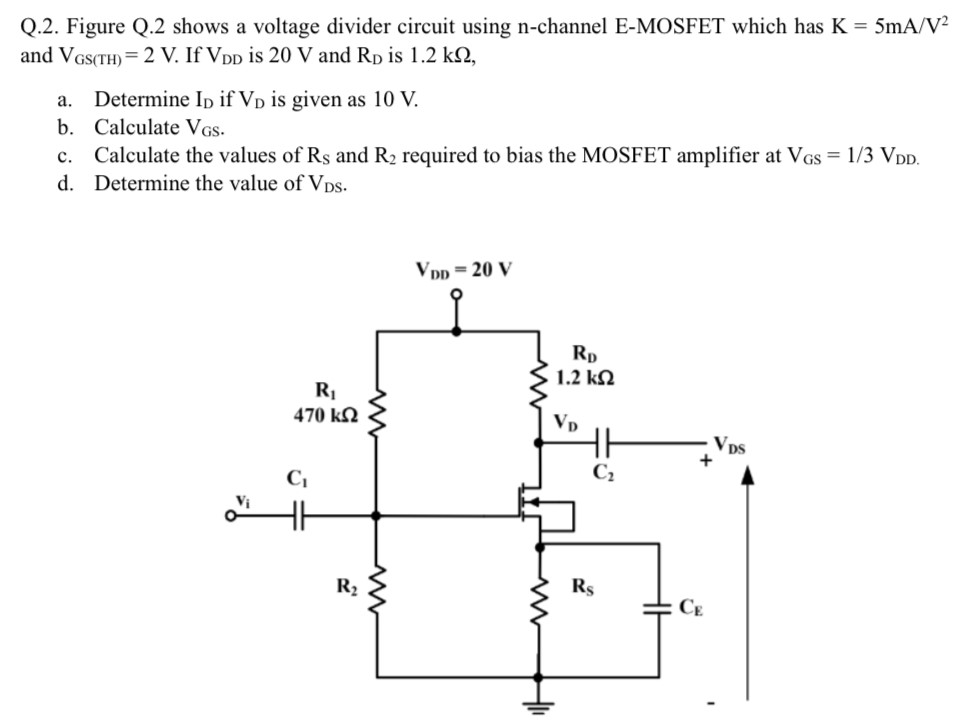 Q. 2. Figure Q. 2 shows a voltage divider circuit using n-channel E-MOSFET which has K = 5 mA/V2 and VGS(TH) = 2 V. If VDD is 20 V and RD is 1.2 kΩ, a. Determine ID if VD is given as 10 V. b. Calculate VGS. c. Calculate the values of RS and R2 required to bias the MOSFET amplifier at VGS = 1/3 VDD. d. Determine the value of VDS.