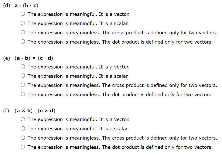 State whether each expression is meaningful. If not, explain why. If so, state whether it is a vector or a scalar. (a) a⋅(b×c) The expression is meaningful. It is a vector. The expression is meaningful. It is a scalar. The expression is meaningless. The cross product is defined only for two vectors. The expression is meaningless. The dot product is defined only for two vectors. (b) a×(b⋅c) The expression is meaningful. It is a vector. The expression is meaningful. It is a scalar. The expression is meaningless. The cross product is defined only for two vectors. The expression is meaningless. The dot product is defined only for two vectors. (c) a×(b×c) The expression is meaningful. It is a vector. The expression is meaningful. It is a scalar. The expression is meaningless. The cross product is defined only for two vectors. The expression is meaningless. The dot product is defined only for two vectors. (d) a⋅(b⋅c) The expression is meaningful. It is a vector. The expression is meaningful. It is a scalar. The expression is meaningless. The cross product is defined only for two vectors. The expression is meaningless. The dot product is defined only for two vectors. (e) (a⋅b)×(c⋅d) The expression is meaningful. It is a vector. The expression is meaningful. It is a scalar. The expression is meaningless. The cross product is defined only for two vectors. The expression is meaningless. The dot product is defined only for two vectors. (f) (a×b)⋅(c×d) The expression is meaningful. It is a vector. The expression is meaningful. It is a scalar. The expression is meaningless. The cross product is defined only for two vectors. The expression is meaningless. The dot product is defined only for two vectors.