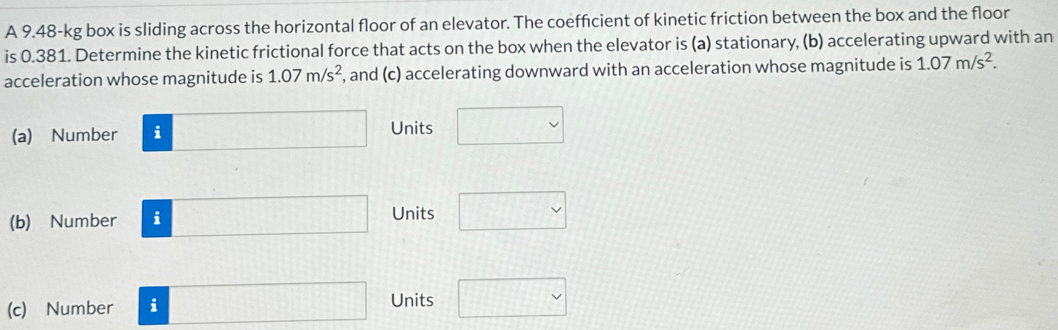 A 9.48-kg box is sliding across the horizontal floor of an elevator. The coefficient of kinetic friction between the box and the floor is 0.381. Determine the kinetic frictional force that acts on the box when the elevator is (a) stationary, (b) accelerating upward with an acceleration whose magnitude is 1.07 m/s2, and (c) accelerating downward with an acceleration whose magnitude is 1.07 m/s2. (a) Number Units (b) Number Units (c) Number Units