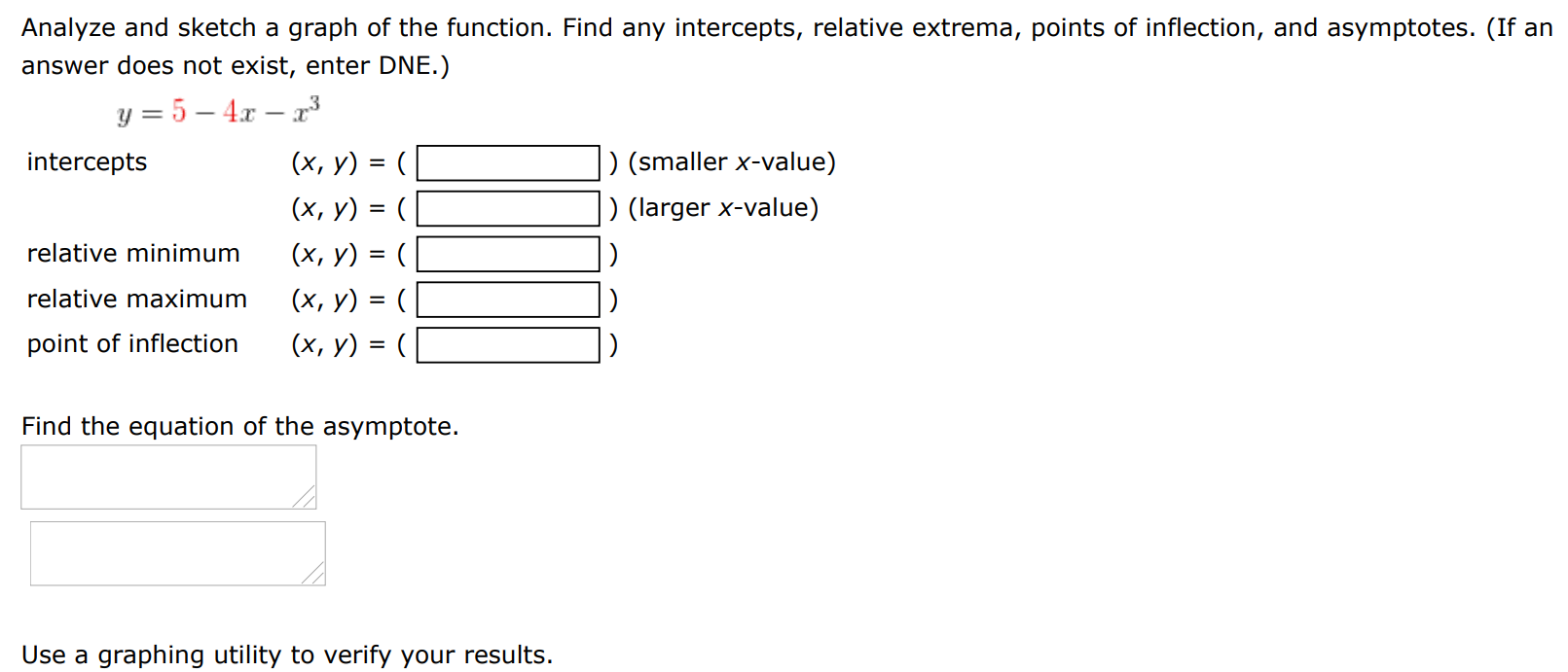 Analyze and sketch a graph of the function. Find any intercepts, relative extrema, points of inflection, and asymptotes. (If an answer does not exist, enter DNE. ) y = 5−4x−x3 intercepts (x, y) = ( ) (smaller x-value) (x, y) = ( ) (larger x-value) relative minimum (x, y) = ( ) relative maximum (x, y) point of inflection (x, y) = ( ) Find the equation of the asymptote. Use a graphing utility to verify your results. 