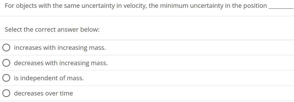 For objects with the same uncertainty in velocity, the minimum uncertainty in the position Select the correct answer below: increases with increasing mass. decreases with increasing mass. is independent of mass. decreases over time 