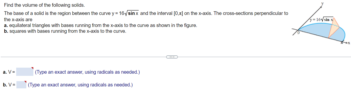 Find the volume of the following solids. The base of a solid is the region between the curve y = 16√ sin x and the interval [0, π] on the x-axis. The cross-sections perpendicular to the x-axis are a. equilateral triangles with bases running from the x-axis to the curve as shown in the figure. b. squares with bases running from the x-axis to the curve. a. V = (Type an exact answer, using radicals as needed.) b. V = (Type an exact answer, using radicals as needed.)