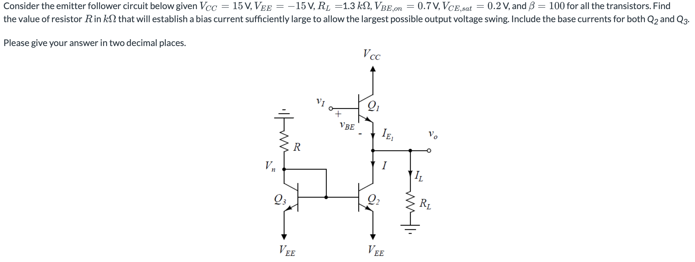 Consider the emitter follower circuit below given VCC = 15 V, VEE = −15 V, RL = 1.3 kΩ, VBE,on = 0.7 V, VCE,sat = 0.2 V, and β = 100 for all the transistors. Find the value of resistor R in kΩ that will establish a bias current sufficiently large to allow the largest possible output voltage swing. Include the base currents for both Q2 and Q3. Please give your answer in two decimal places. 