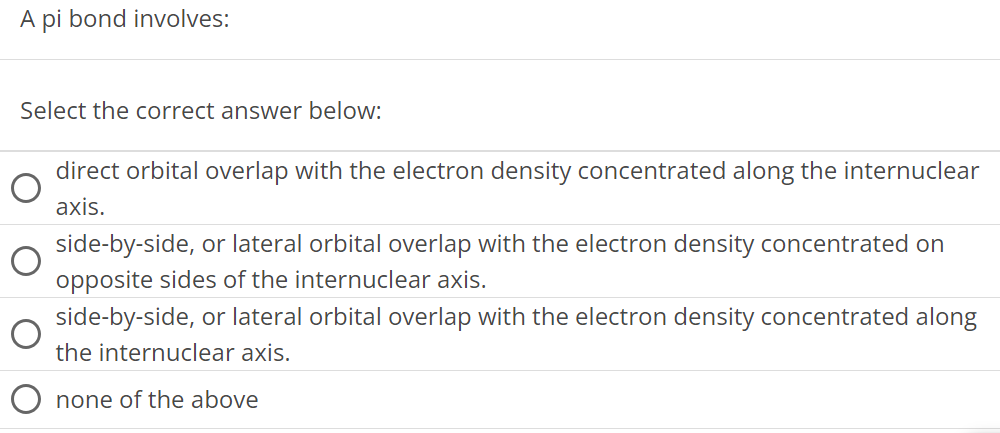 A pi bond involves: Select the correct answer below: direct orbital overlap with the electron density concentrated along the internuclear axis. side-by-side, or lateral orbital overlap with the electron density concentrated on opposite sides of the internuclear axis. side-by-side, or lateral orbital overlap with the electron density concentrated along the internuclear axis. none of the above 