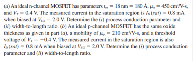 (a) An ideal n-channel MOSFET has parameters tax = 18 nm = 180Å, μn = 450 cm2 /V−s, and VT = 0.4 V. The measured current in the saturation region is ID( sat ) = 0.8 mA when biased at VGS = 2.0 V. Determine the (i) process conduction parameter and (ii) width-to-length ratio. (b) An ideal p-channel MOSFET has the same oxide thickness as given in part (a), a mobility of μp = 210 cm2 /V-s, and a threshold voltage of VT = −0.4 V. The measured current in the saturation region is also ID( sat ) = 0.8 mA when biased at VSG = 2.0 V. Determine the (i) process conduction parameter and (ii) width-to-length ratio.