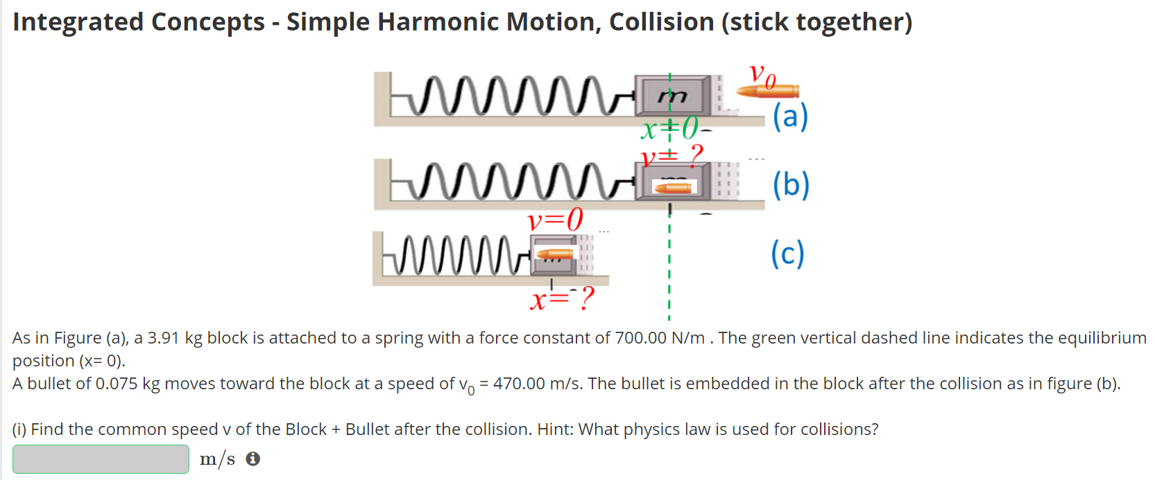 Integrated Concepts - Simple Harmonic Motion, Collision (stick together) As in Figure (a), a 3.91 kg block is attached to a spring with a force constant of 700.00 N/m. The green vertical dashed line indicates the equilibrium position (x = 0). A bullet of 0.075 kg moves toward the block at a speed of v0 = 470.00 m/s. The bullet is embedded in the block after the collision as in figure (b). (i) Find the common speed v of the Block + Bullet after the collision. Hint: What physics law is used for collisions? m/s (ii) The Block+Bullet moves on a frictionless horizontal surface and compresses the spring. What is the x in Figure (c) when the Block+Bullet reaches a momentary rest? Report x as NEGATIVE. m (iii) How much time does it take the Block+Bullet to move from figure (b) to figure (c)? (iv) What is the speed of the Block+Bullet when it reaches x2 = −0.46 m? m/s
