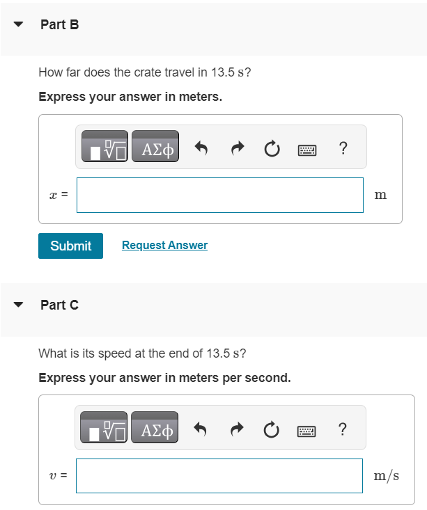 A crate with mass 28.5 kg initially at rest on a warehouse floor is acted on by a net horizontal force of 12.0 N. Part A What is the magnitude of acceleration? Express your answer in meters per second squared. Part B How far does the crate travel in 13.5 s? Express your answer in meters. Submit Request Answer Part C What is its speed at the end of 13.5 s? Express your answer in meters per second.