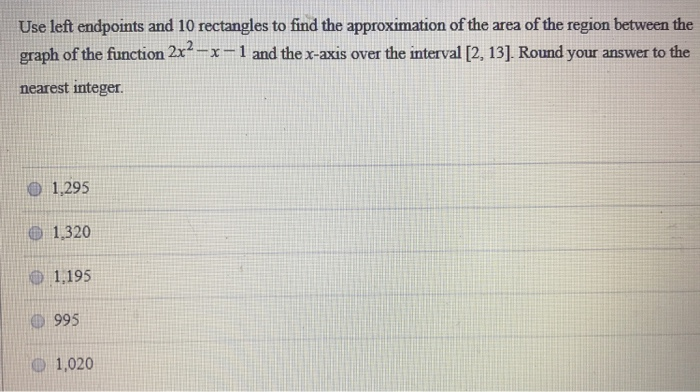 Use left endpoints and 10 rectangles to find the approximation of the area of the region between the graph of the function 2x2 − x − 1 and the x-axis over the interval [2, 13]. Round your answer to the nearest integer. 1,295 1,320 1,195 995 1,020