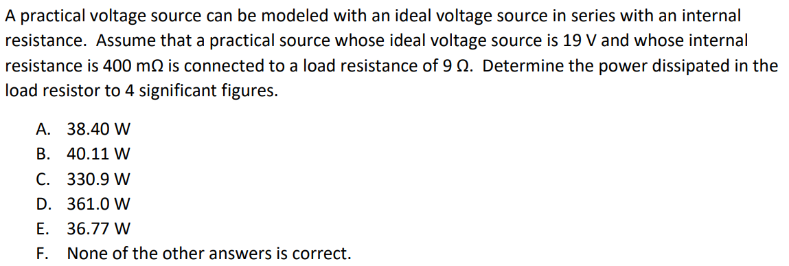 A practical voltage source can be modeled with an ideal voltage source in series with an internal resistance. Assume that a practical source whose ideal voltage source is 19 V and whose internal resistance is 400 mΩ is connected to a load resistance of 9 Ω. Determine the power dissipated in the load resistor to 4 significant figures. A. 38.40 W B. 40.11 W C. 330.9 W D. 361.0 W E. 36.77 W F. None of the other answers is correct.