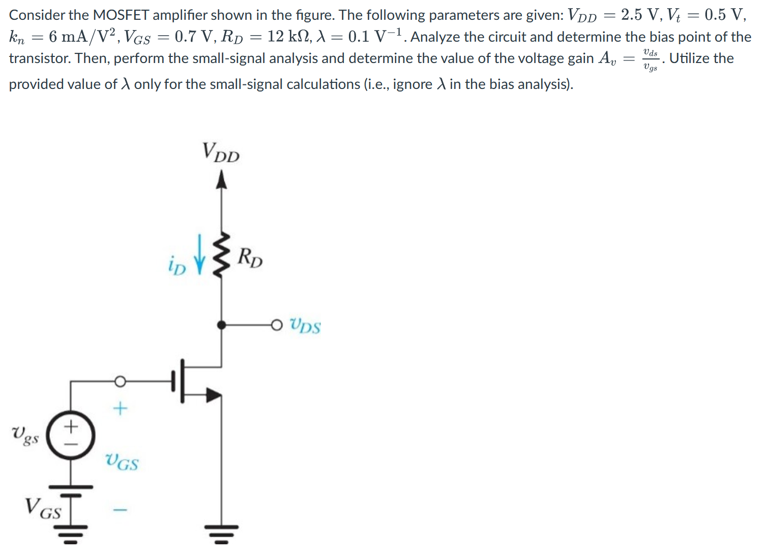 Consider the MOSFET amplifier shown in the figure. The following parameters are given: VDD = 2.5 V, Vt = 0.5 V, kn = 6 mA/V2, VGS = 0.7 V, RD = 12 kΩ, λ = 0.1 V−1. Analyze the circuit and determine the bias point of the transistor. Then, perform the small-signal analysis and determine the value of the voltage gain Av = vds/vgs. Utilize the provided value of λ only for the small-signal calculations (i.e., ignore λ in the bias analysis).