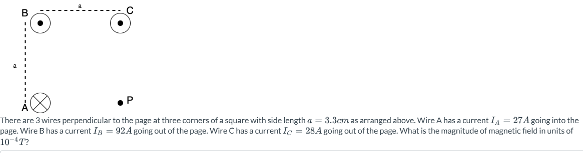 There are 3 wires perpendicular to the page at three corners of a square with side length a = 3.3 cm as arranged above. Wire A has a current IA = 27 A going into the page. Wire B has a current IB = 92 A going out of the page. Wire C has a current IC = 28 A going out of the page. What is the magnitude of magnetic field in units of 10−4 T?