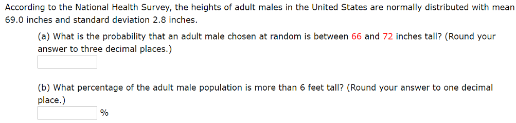 According to the National Health Survey, the heights of adult males in the United States are normally distributed with mean 69.0 inches and standard deviation 2.8 inches. (a) What is the probability that an adult male chosen at random is between 66 and 72 inches tall? (Round your answer to three decimal places.) (b) What percentage of the adult male population is more than 6 feet tall? (Round your answer to one decimal place.) % 