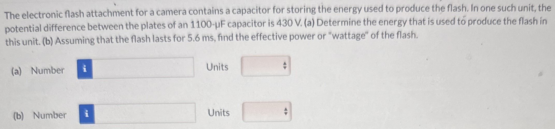 The electronic flash attachment for a camera contains a capacitor for storing the energy used to produce the flash. In one such unit, the potential difference between the plates of an 1100−μF capacitor is 430 V. (a) Determine the energy that is used to produce the flash in this unit. (b) Assuming that the flash lasts for 5.6 ms, find the effective power or "wattage" of the flash. (a) Number Units (b) Number Units