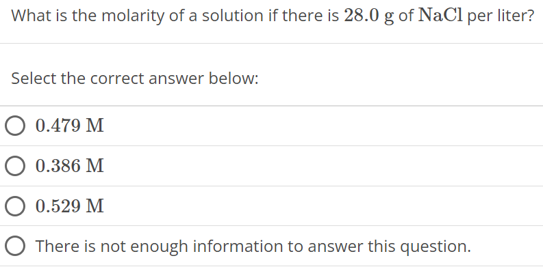 What is the molarity of a solution if there is 28.0 g of NaCl per liter? Select the correct answer below: 0.479 M 0.386 M 0.529 M There is not enough information to answer this question. 