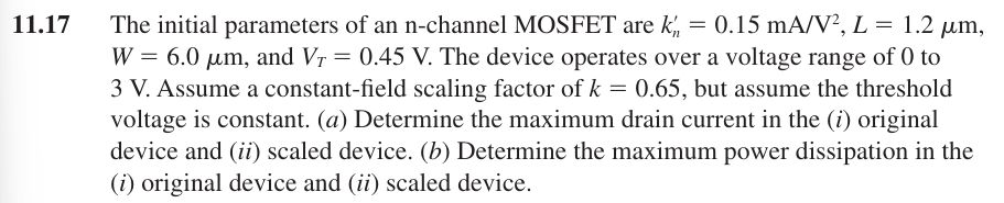 11.17 The initial parameters of an n-channel MOSFET are kn′ = 0.15 mA/V2, L = 1.2 μm, W = 6.0 μm, and VT = 0.45 V. The device operates over a voltage range of 0 to 3 V. Assume a constant-field scaling factor of k = 0.65, but assume the threshold voltage is constant. (a) Determine the maximum drain current in the (i) original device and (ii) scaled device. (b) Determine the maximum power dissipation in the (i) original device and (ii) scaled device.