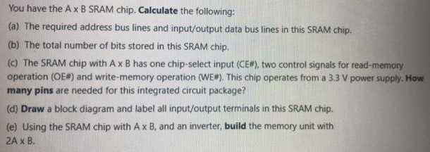 You have the A x B SRAM chip. Calculate the following: (a) The required address bus lines and input/output data bus lines in this SRAM chip. (b) The total number of bits stored in this SRAM chip. (c) The SRAM chip with A×B has one chip-select input (CE#), two control signals for read-memory operation (OE#) and write-memory operation (WE#). This chip operates from a 3.3 V power supply. How many pins are needed for this integrated circuit package? (d) Draw a block diagram and label all input/output terminals in this SRAM chip. (e) Using the SRAM chip with A×B, and an inverter, build the memory unit with 2 A×B. 