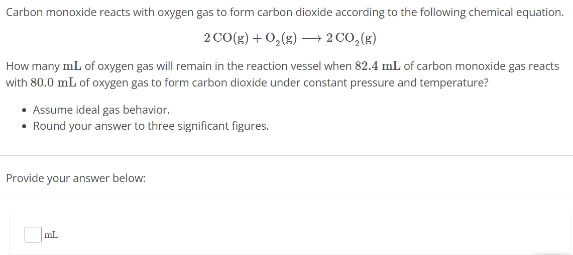 Carbon monoxide reacts with oxygen gas to form carbon dioxide according to the following chemical equation. 2 CO(g) + O2(g) ⟶ 2 CO2(g) How many mL of oxygen gas will remain in the reaction vessel when 82.4 mL of carbon monoxide gas reacts with 80.0 mL of oxygen gas to form carbon dioxide under constant pressure and temperature? Assume ideal gas behavior. Round your answer to three significant figures. Provide your answer below: mL 