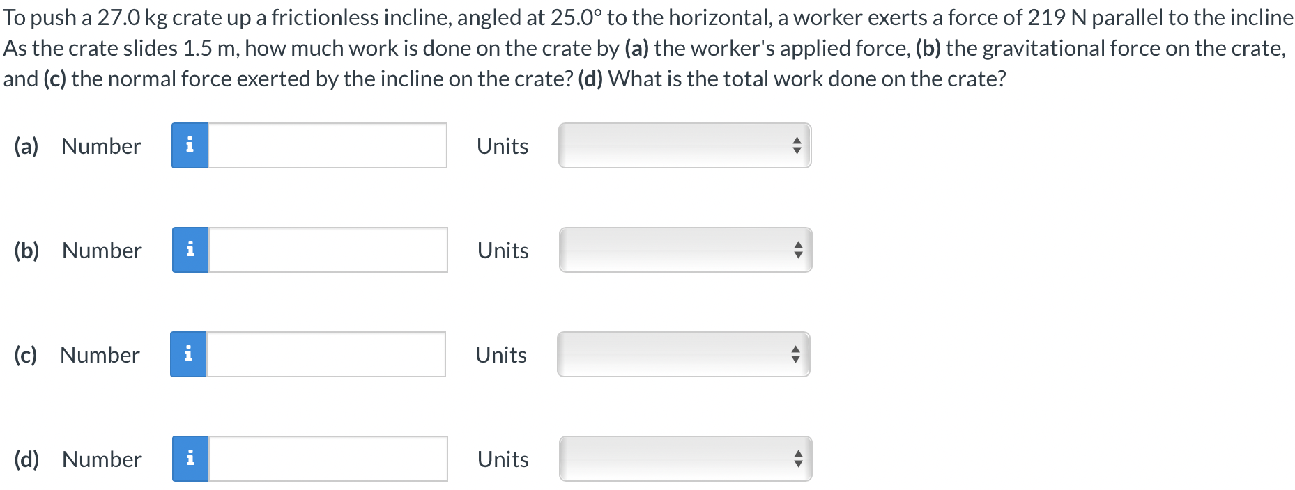 To push a 27.0 kg crate up a frictionless incline, angled at 25.0∘ to the horizontal, a worker exerts a force of 219 N parallel to the incline As the crate slides 1.5 m, how much work is done on the crate by (a) the worker's applied force, (b) the gravitational force on the crate, and (c) the normal force exerted by the incline on the crate? (d) What is the total work done on the crate? (a) Number Units (b) Number Units (c) Number Units (d) Number Units