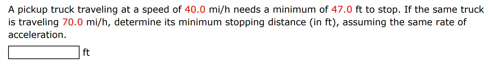 A pickup truck traveling at a speed of 40.0 mi/h needs a minimum of 47.0 ft to stop. If the same truck is traveling 70.0 mi/h, determine its minimum stopping distance (in ft ), assuming the same rate of acceleration. ft