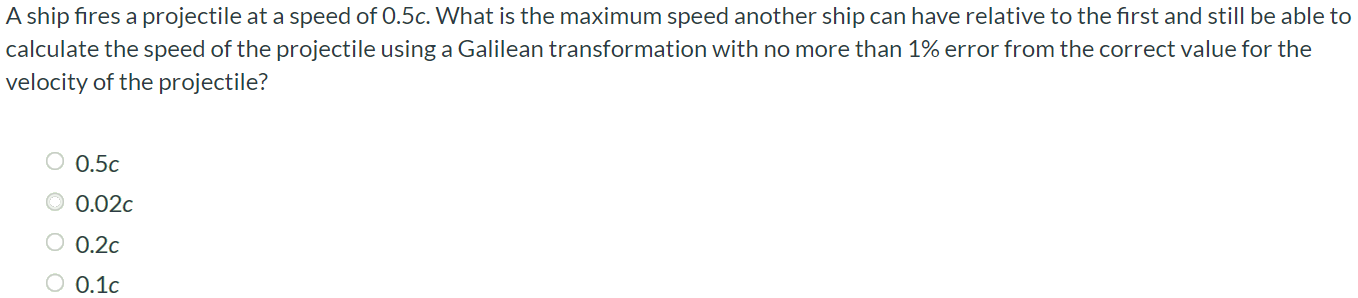 A ship fires a projectile at a speed of 0.5c. What is the maximum speed another ship can have relative to the first and still be able to calculate the speed of the projectile using a Galilean transformation with no more than 1% error from the correct value for the velocity of the projectile? 0.5c 0.02c 0.2c 0.1c