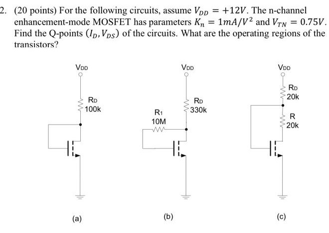 For the following circuits, assume VDD = +12 V. The n-channel enhancement-mode MOSFET has parameters Kn = 1 mA/V2 and VTN = 0.75 V. Find the Q-points (ID, VDS) of the circuits. What are the operating regions of the transistors? (a) (b) (c) 