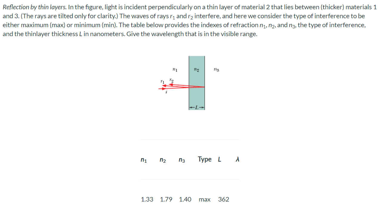 Reflection by thin layers. In the figure, light is incident perpendicularly on a thin layer of material 2 that lies between (thicker) materials 1 and 3. (The rays are tilted only for clarity.) The waves of rays r1 and r2 interfere, and here we consider the type of interference to be either maximum (max) or minimum (min). The table below provides the indexes of refraction n1, n2, and n3, the type of interference, and the thin layer thickness L in nanometers. Give the wavelength that is in the visible range. n1 n2 n3 Type L λ 1.33 1.79 1.40 max 362