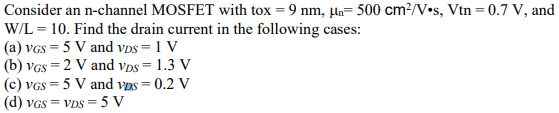 Consider an n-channel MOSFET with tox = 9 nm, μn = 500 cm2/V⋅s, Vtn = 0.7 V, and W/L = 10. Find the drain current in the following cases: (a) vGS = 5 V and vDS = 1 V (b) vGS = 2 V and vDS = 1.3 V (c) vGS = 5 V and vDS = 0.2 V (d) vGS = vDS = 5 V