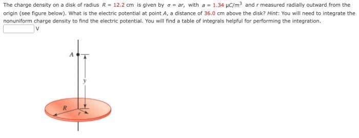 The charge density on a disk of radius R = 12.2 cm is given by σ = ar, with a = 1.34 μC/m3 and r measured radially outward from the origin (see figure below). What is the electric potential at point A, a distance of 36.0 cm above the disk? Hint: You will need to integrate the nonuniform charge density to find the electric potential. You will find a table of integrals helpful for performing the integration. V