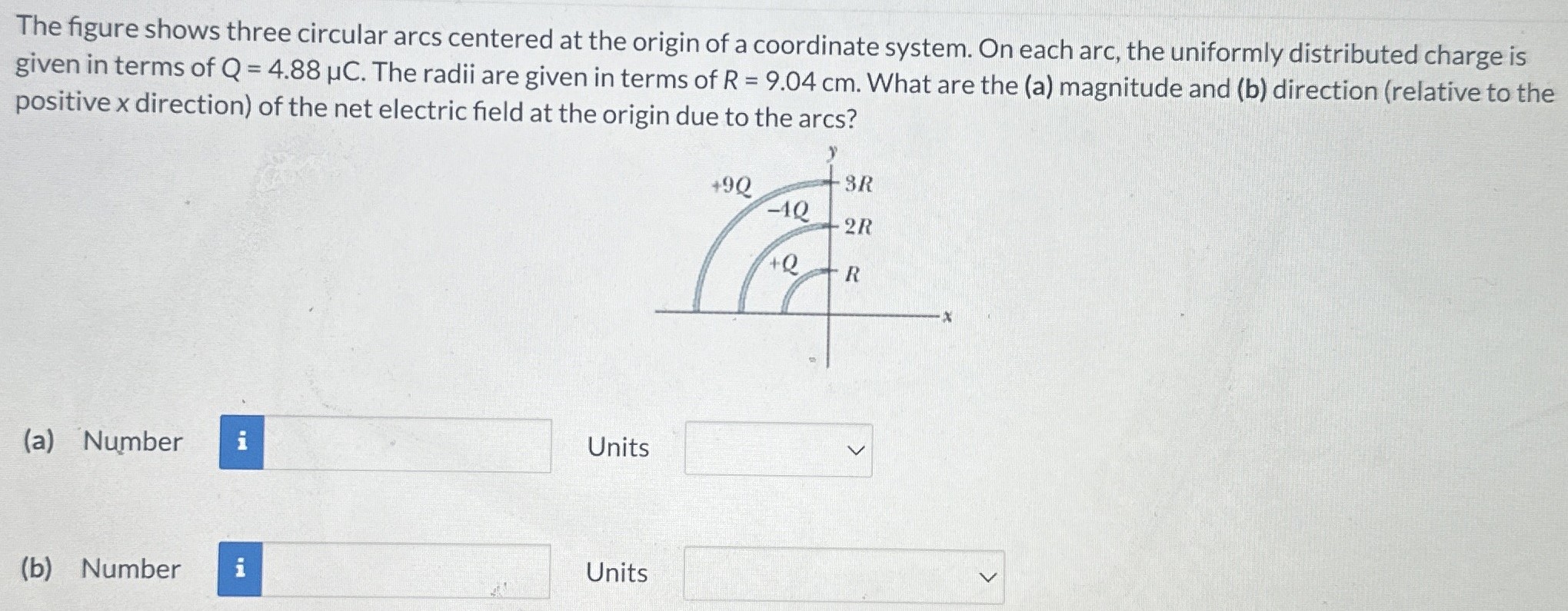 The figure shows three circular arcs centered at the origin of a coordinate system. On each arc, the uniformly distributed charge is given in terms of Q = 4.88 μC. The radii are given in terms of R = 9.04 cm. What are the (a) magnitude and (b) direction (relative to the positive x direction) of the net electric field at the origin due to the arcs? (a) Number Units (b) Number Units