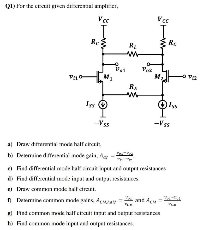 Q1) For the circuit given differential amplifier, a) Draw differential mode half circuit, b) Determine differential mode gain, Adf = vo1−vo2 vi1−vi2. c) Find differential mode half circuit input and output resistances d) Find differential mode input and output resistances. e) Draw common mode half circuit. f) Determine common mode gains, ACM,half = vo1 vCM and ACM = vo1−vo2 vCM g) Find common mode half circuit input and output resistances h) Find common mode input and output resistances. 