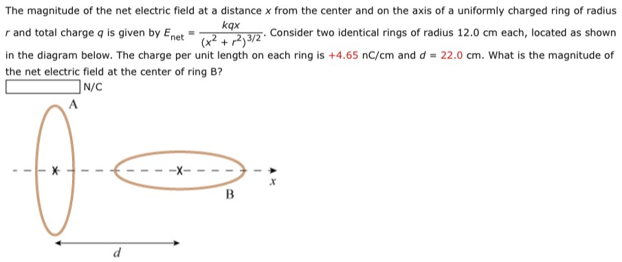 The magnitude of the net electric field at a distance x from the center and on the axis of a uniformly charged ring of radius r and total charge q is given by Enet = kqx (x2 + r2)3/2. Consider two identical rings of radius 12.0 cm each, located as shown in the diagram below. The charge per unit length on each ring is +4.65 nC/cm and d = 22.0 cm. What is the magnitude of the net electric field at the center of ring B? N/C