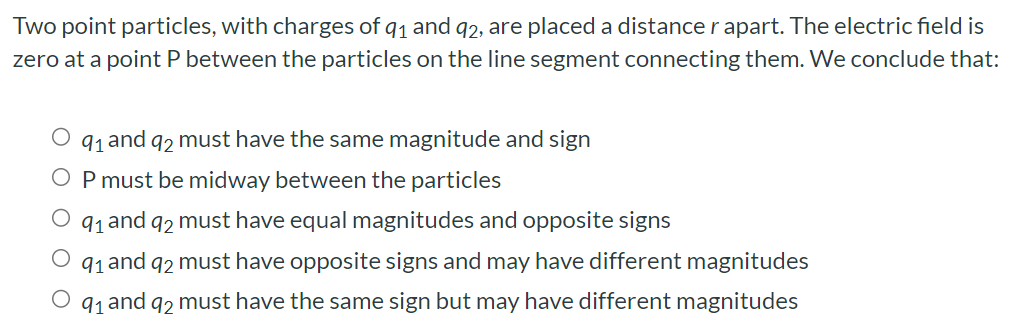 Two point particles, with charges of q1 and q2, are placed a distance r apart. The electric field is zero at a point P between the particles on the line segment connecting them. We conclude that: q1 and q2 must have the same magnitude and sign P must be midway between the particles q1 and q2 must have equal magnitudes and opposite signs q1 and q2 must have opposite signs and may have different magnitudes q1 and q2 must have the same sign but may have different magnitudes