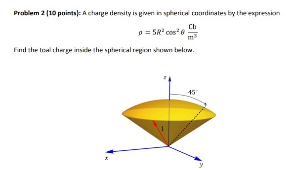 Problem 2 (10 points): A charge density is given in spherical coordinates by the expressionρ = 5R2 cos2⁡θ Cbm3 Find the total charge inside the spherical region shown below. 