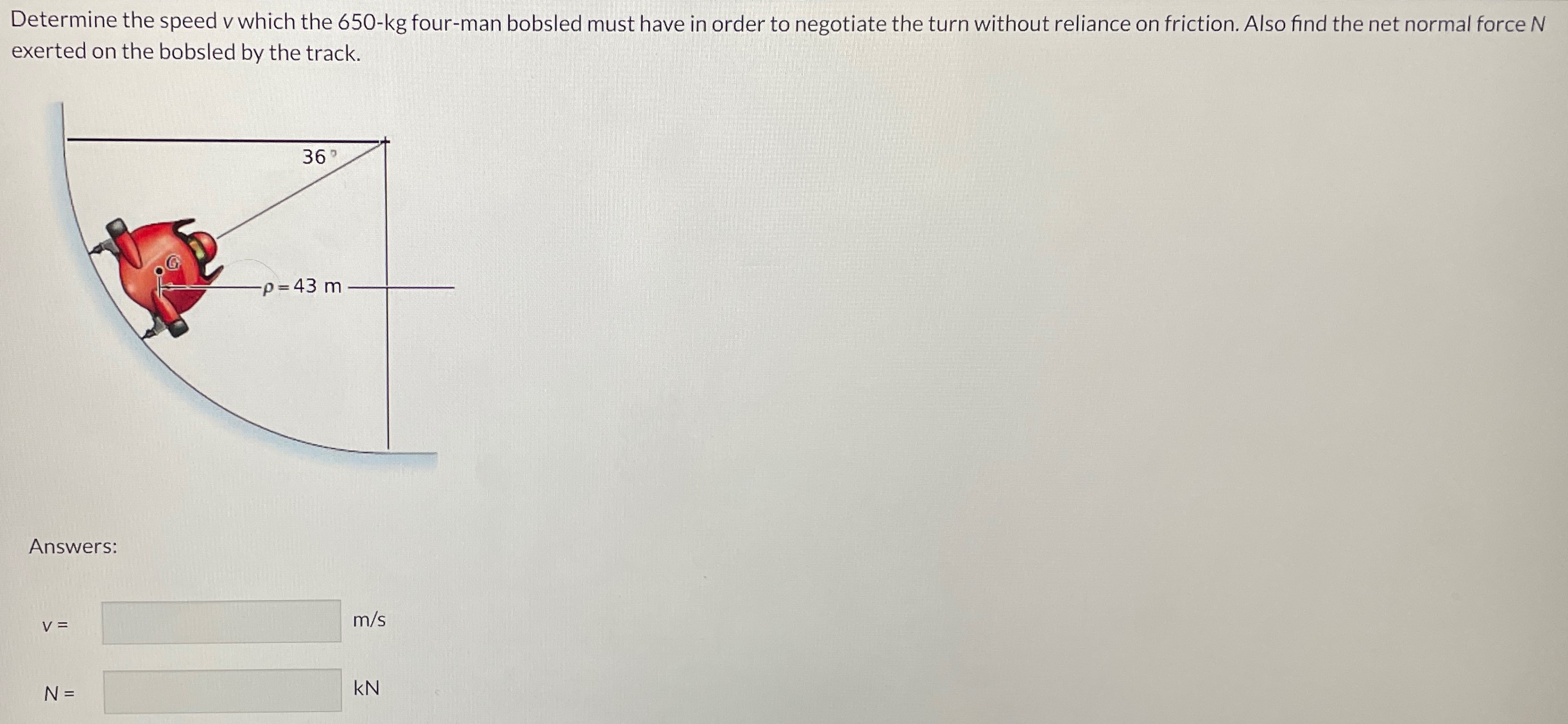 Determine the speed v which the 650-kg four-man bobsled must have in order to negotiate the turn without reliance on friction. Also find the net normal force N exerted on the bobsled by the track. Answers: v = m/s N = kN