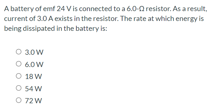 A battery of emf 24 V is connected to a 6.0−Ω resistor. As a result, current of 3.0 A exists in the resistor. The rate at which energy is being dissipated in the battery is: 3.0 W 6.0 W 18 W 54 W 72 W