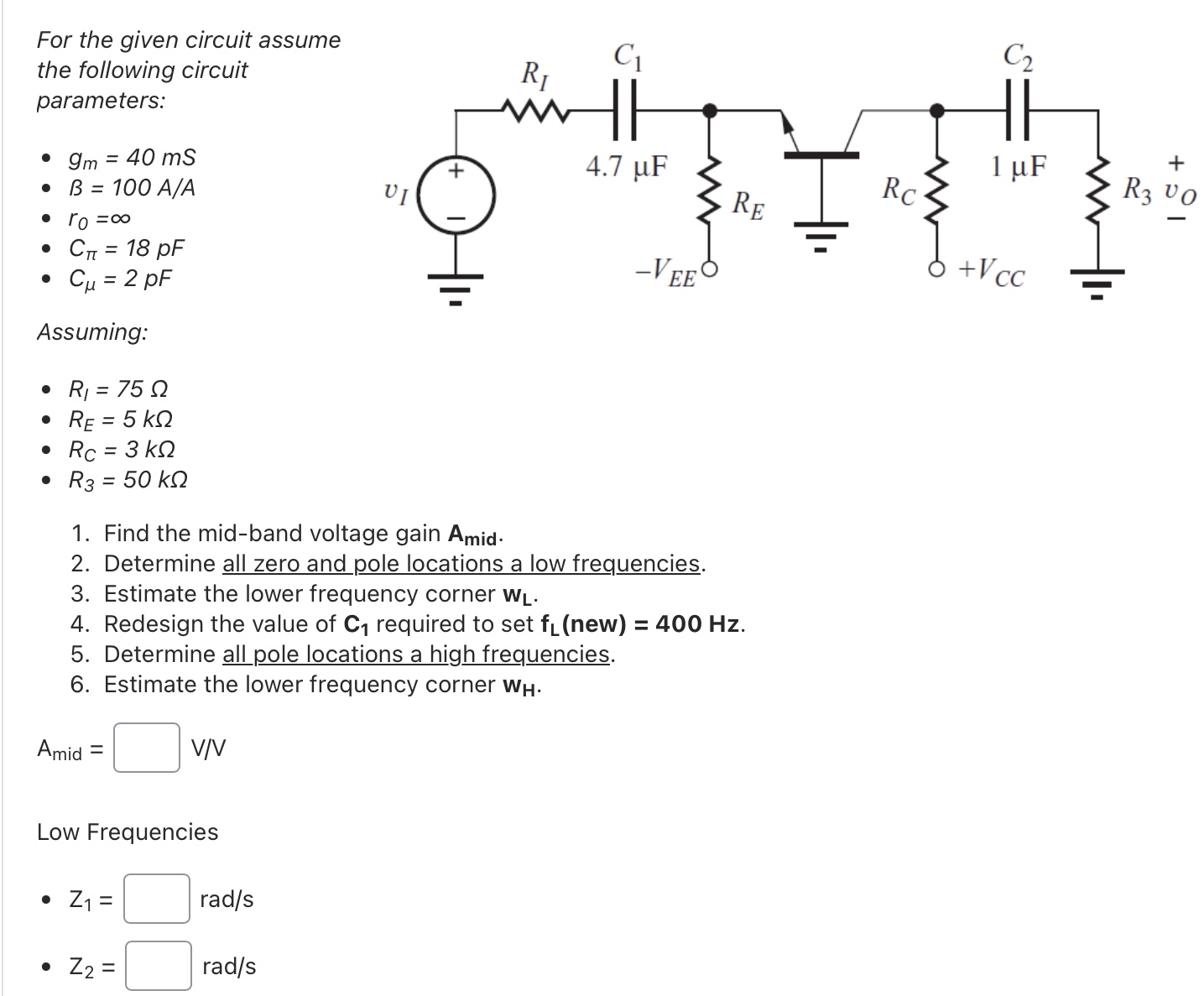 For the given circuit assume the following circuit parameters: gm = 40 mS B = 100 A/A r0 = ∞ Cπ = 18 pF Cμ = 2 pF Assuming: RI = 75 Ω RE = 5 kΩ RC = 3 kΩ R3 = 50 kΩ Find the mid-band voltage gain Amid . Determine all zero and pole locations a low frequencies. Estimate the lower frequency corner wL. Redesign the value of C1 required to set fL(new ) = 400 Hz. Determine all pole locations a high frequencies. Estimate the lower frequency corner wH. Amid = V/V Low Frequencies Z1 = rad/s Z2 = rad/s 