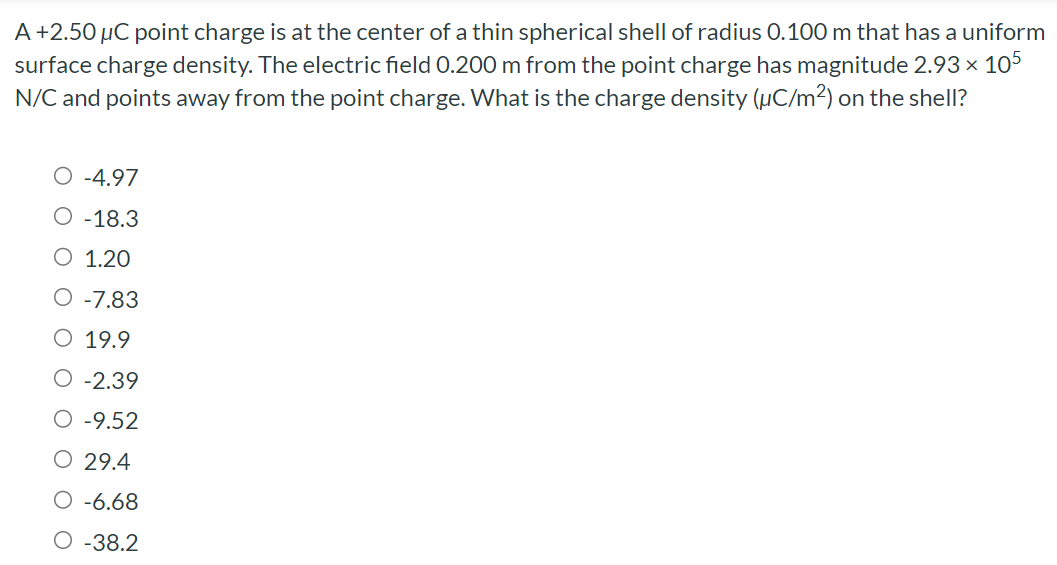 A+2.50 μC point charge is at the center of a thin spherical shell of radius 0.100 m that has a uniform surface charge density. The electric field 0.200 m from the point charge has magnitude 2.93×105 N/C and points away from the point charge. What is the charge density (μC/m2) on the shell? −4.97 −18.3 1.20 −7.83 19.9 −2.39 −9.52 29.4 −6.68 −38.2